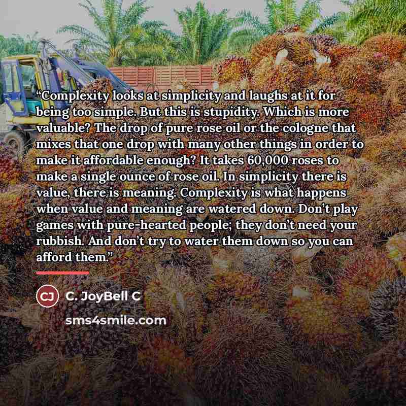 “Complexity looks at simplicity and laughs at it for being too simple. But this is stupidity. Which is more valuable? The drop of pure rose oil or the cologne that mixes that one drop with many other things in order to make it affordable enough? It takes 60,000 roses to make a single ounce of rose…” quote by C. JoyBell C