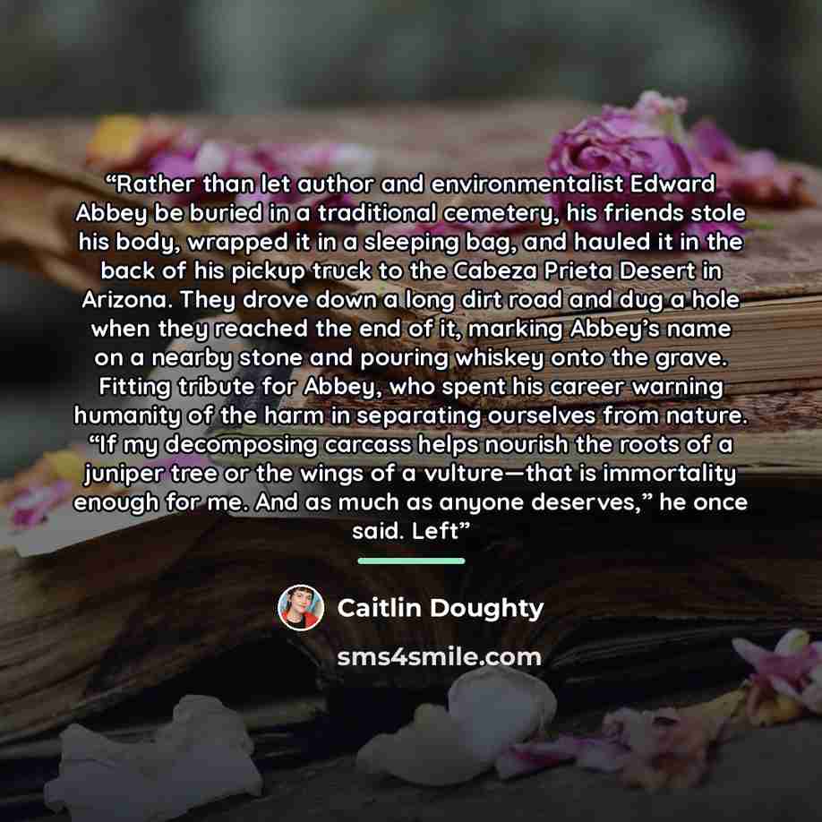 “Rather than let author and environmentalist Edward Abbey be buried in a traditional cemetery, his friends stole his body, wrapped it in a sleeping bag, and hauled it in the back of his pickup truck to the Cabeza Prieta Desert in Arizona. They drove down a long dirt road and dug a hole when they…” quote by Caitlin Doughty