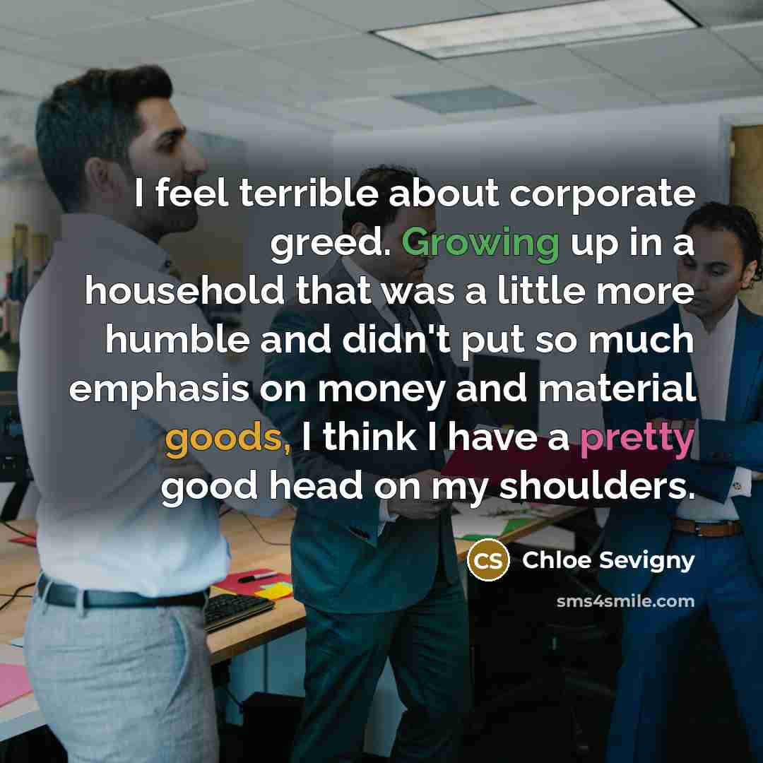 “I feel terrible about corporate greed. Growing up in a household that was a little more humble and didn't put so much emphasis on money and material goods, I think I have a pretty good head on my shoulders.” quote by Chloe Sevigny