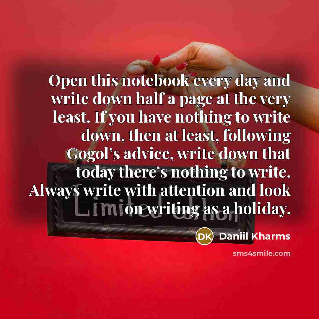 “Open this notebook every day and write down half a page at the very least. If you have nothing to write down, then at least, following Gogol’s advice, write down that today there’s nothing to write. Always write with attention and look on writing as a holiday.” quote by Daniil Kharms