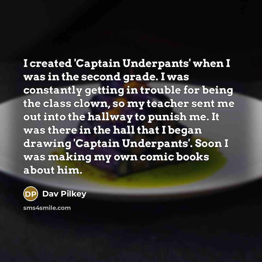 “I created 'Captain Underpants' when I was in the second grade. I was constantly getting in trouble for being the class clown, so my teacher sent me out into the hallway to punish me. It was there in the hall that I began drawing 'Captain Underpants'. Soon I was making my own comic books about him.” quote by Dav Pilkey