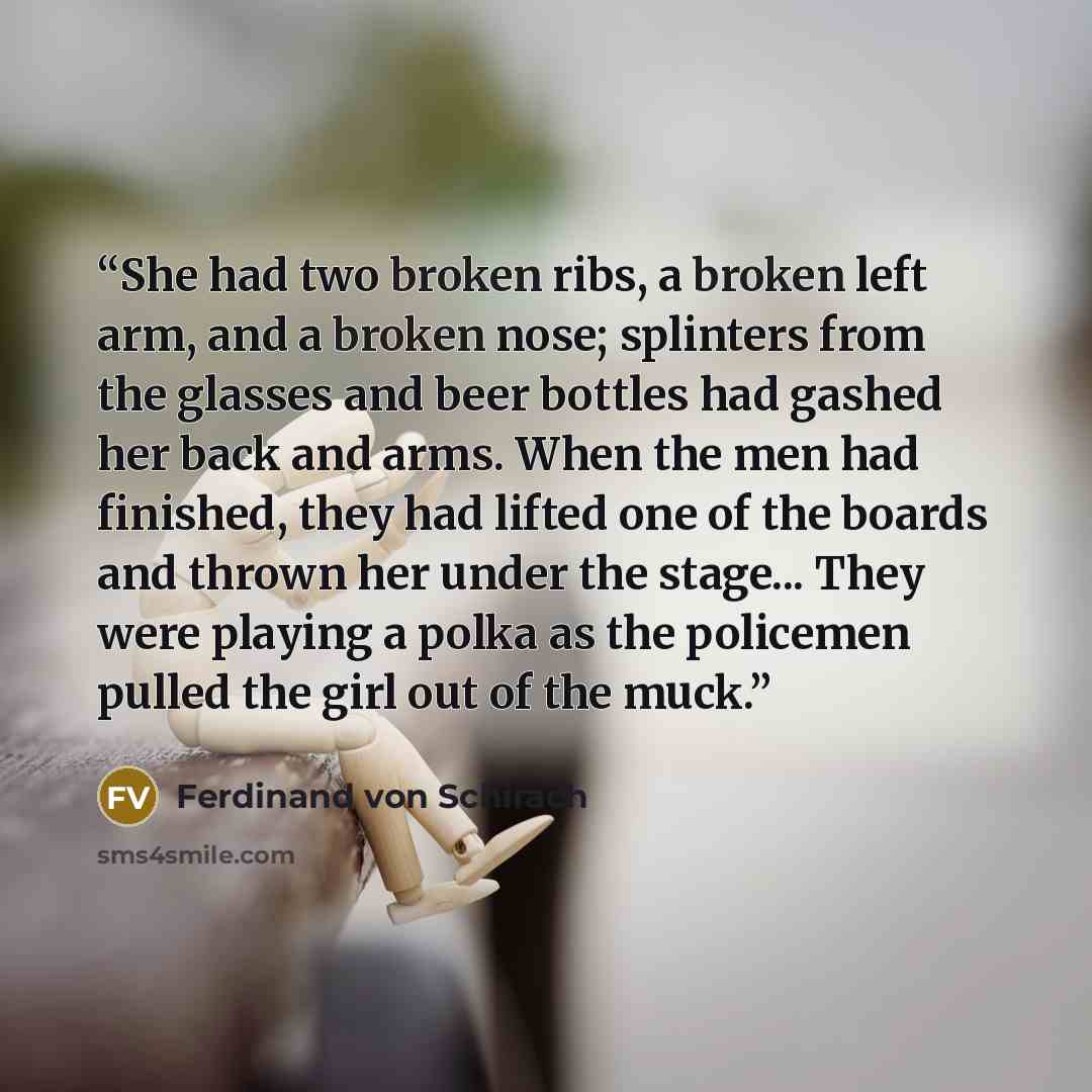 “She had two broken ribs, a broken left arm, and a broken nose; splinters from the glasses and beer bottles had gashed her back and arms. When the men had finished, they had lifted one of the boards and thrown her under the stage... They were playing a polka as the policemen pulled the girl out of…” quote by Ferdinand von Schirach