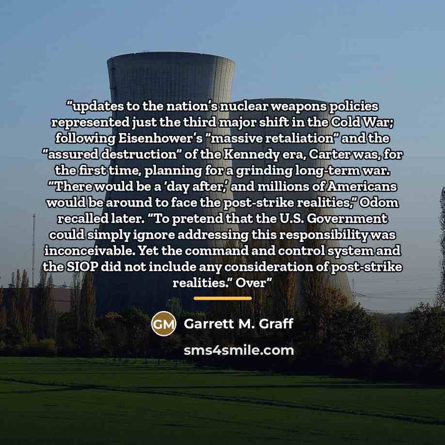 “updates to the nation’s nuclear weapons policies represented just the third major shift in the Cold War; following Eisenhower’s “massive retaliation” and the “assured destruction” of the Kennedy era, Carter was, for the first time, planning for a grinding long-term war. “There would be a ‘day…” quote by Garrett M. Graff