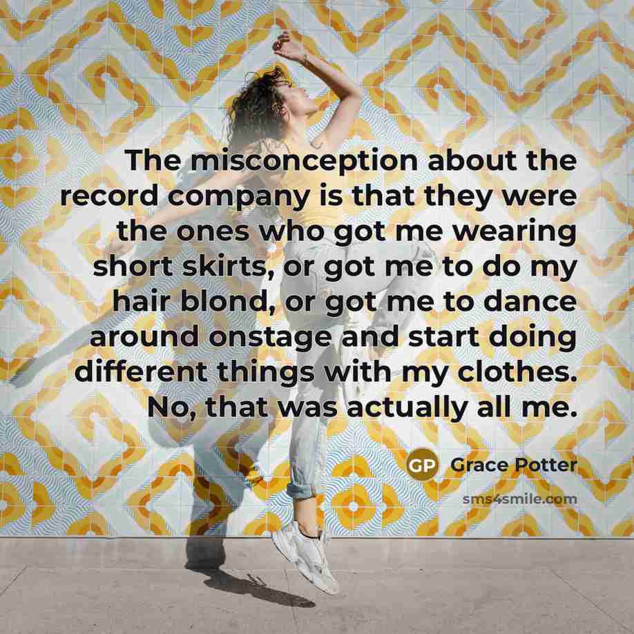 “The misconception about the record company is that they were the ones who got me wearing short skirts, or got me to do my hair blond, or got me to dance around onstage and start doing different things with my clothes. No, that was actually all me.” quote by Grace Potter