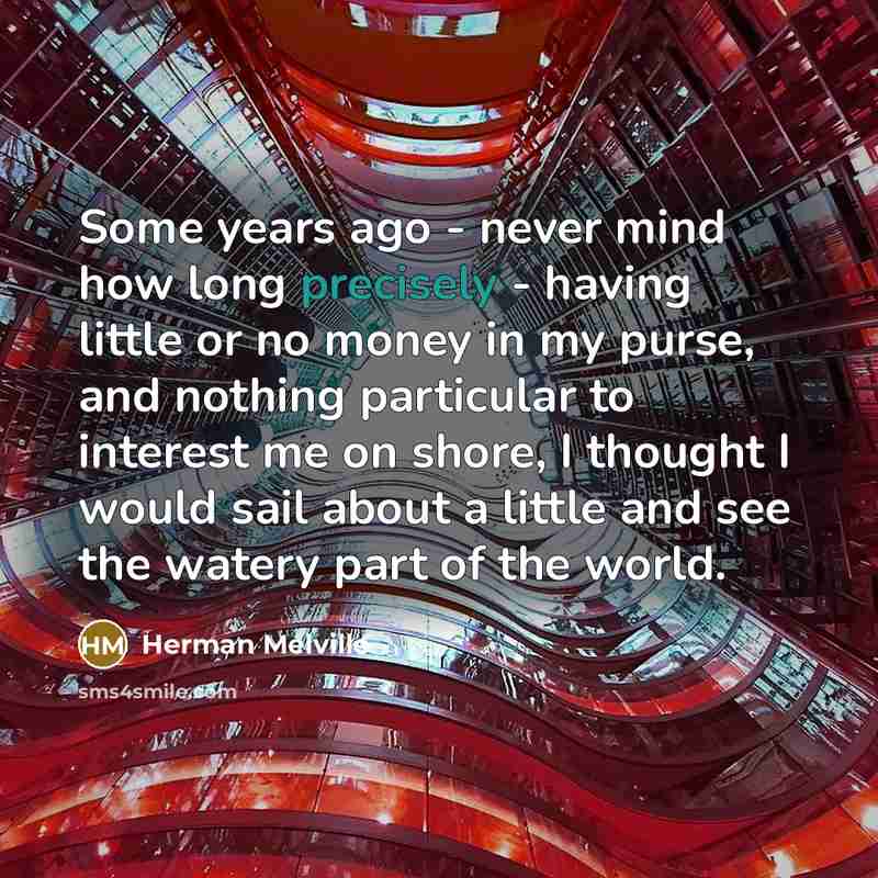 “Some years ago - never mind how long precisely - having little or no money in my purse, and nothing particular to interest me on shore, I thought I would sail about a little and see the watery part of the world.” quote by Herman Melville