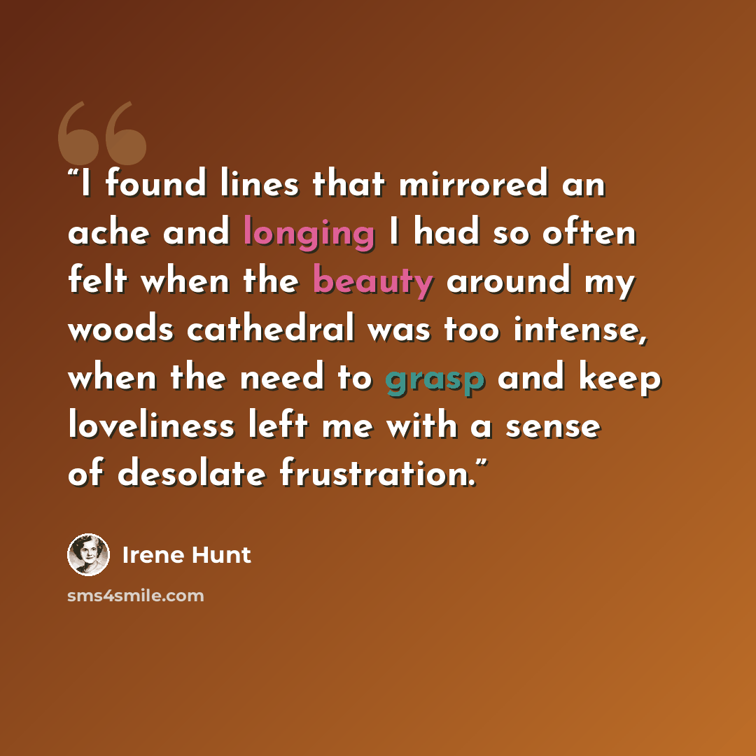 “I found lines that mirrored an ache and longing I had so often felt when the beauty around my woods cathedral was too intense, when the need to grasp and keep loveliness left me with a sense of desolate frustration.” quote by Irene Hunt