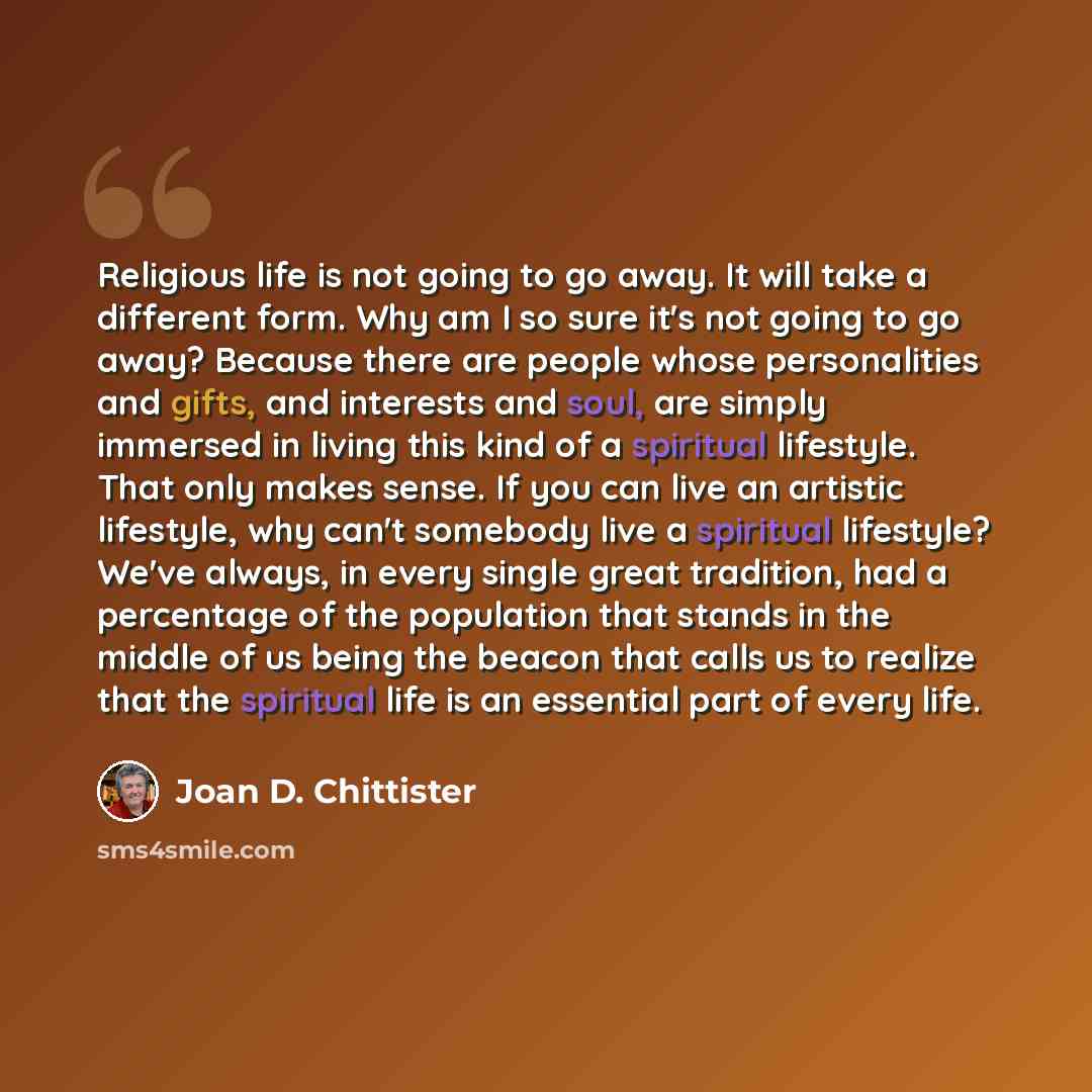 “Religious life is not going to go away. It will take a different form. Why am I so sure it's not going to go away? Because there are people whose personalities and gifts, and interests and soul, are simply immersed in living this kind of a spiritual lifestyle. That only makes sense. If you can…” quote by Joan D. Chittister