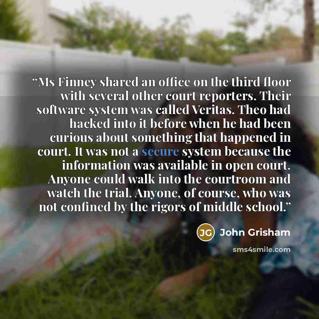 “Ms Finney shared an office on the third floor with several other court reporters. Their software system was called Veritas. Theo had hacked into it before when he had been curious about something that happened in court. It was not a secure system because the information was available in open…” quote by John Grisham