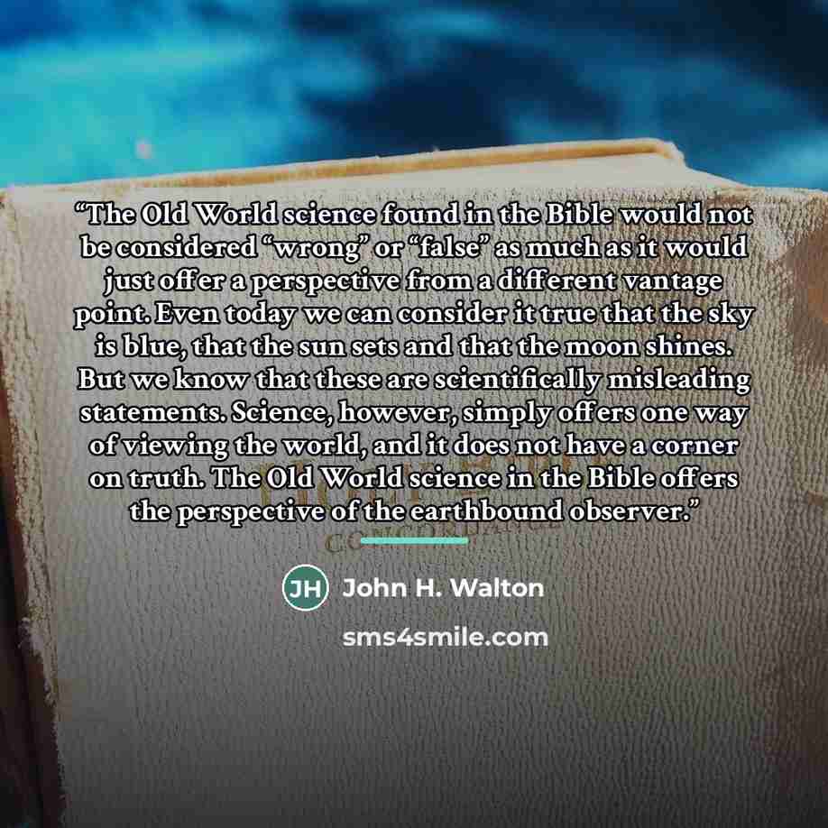 “The Old World science found in the Bible would not be considered “wrong” or “false” as much as it would just offer a perspective from a different vantage point. Even today we can consider it true that the sky is blue, that the sun sets and that the moon shines. But we know that these are…” quote by John H. Walton