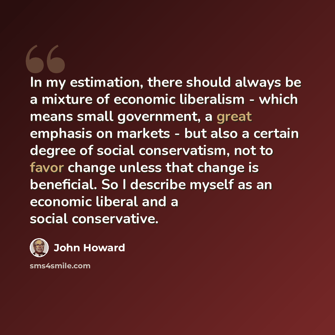 “In my estimation, there should always be a mixture of economic liberalism - which means small government, a great emphasis on markets - but also a certain degree of social conservatism, not to favor change unless that change is beneficial. So I describe myself as an economic liberal and a social…” quote by John Howard
