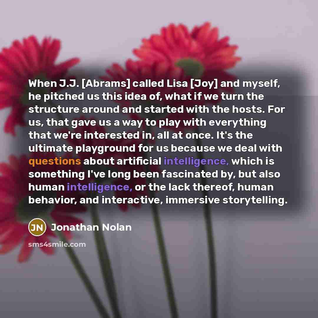 “When J.J. [Abrams] called Lisa [Joy] and myself, he pitched us this idea of, what if we turn the structure around and started with the hosts. For us, that gave us a way to play with everything that we're interested in, all at once. It's the ultimate playground for us because we deal with questions…” quote by Jonathan Nolan