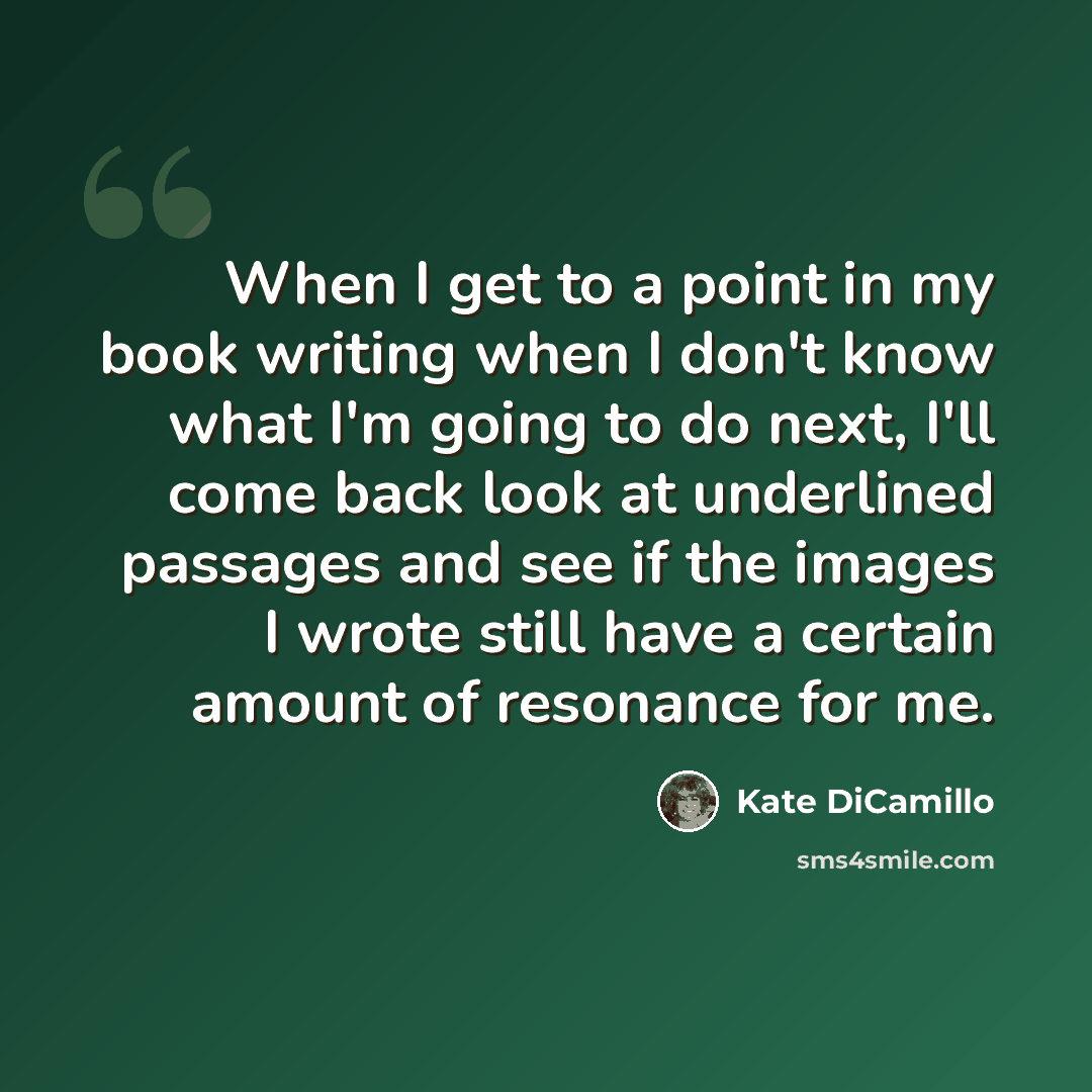 “When I get to a point in my book writing when I don't know what I'm going to do next, I'll come back look at underlined passages and see if the images I wrote still have a certain amount of resonance for me.” quote by Kate DiCamillo