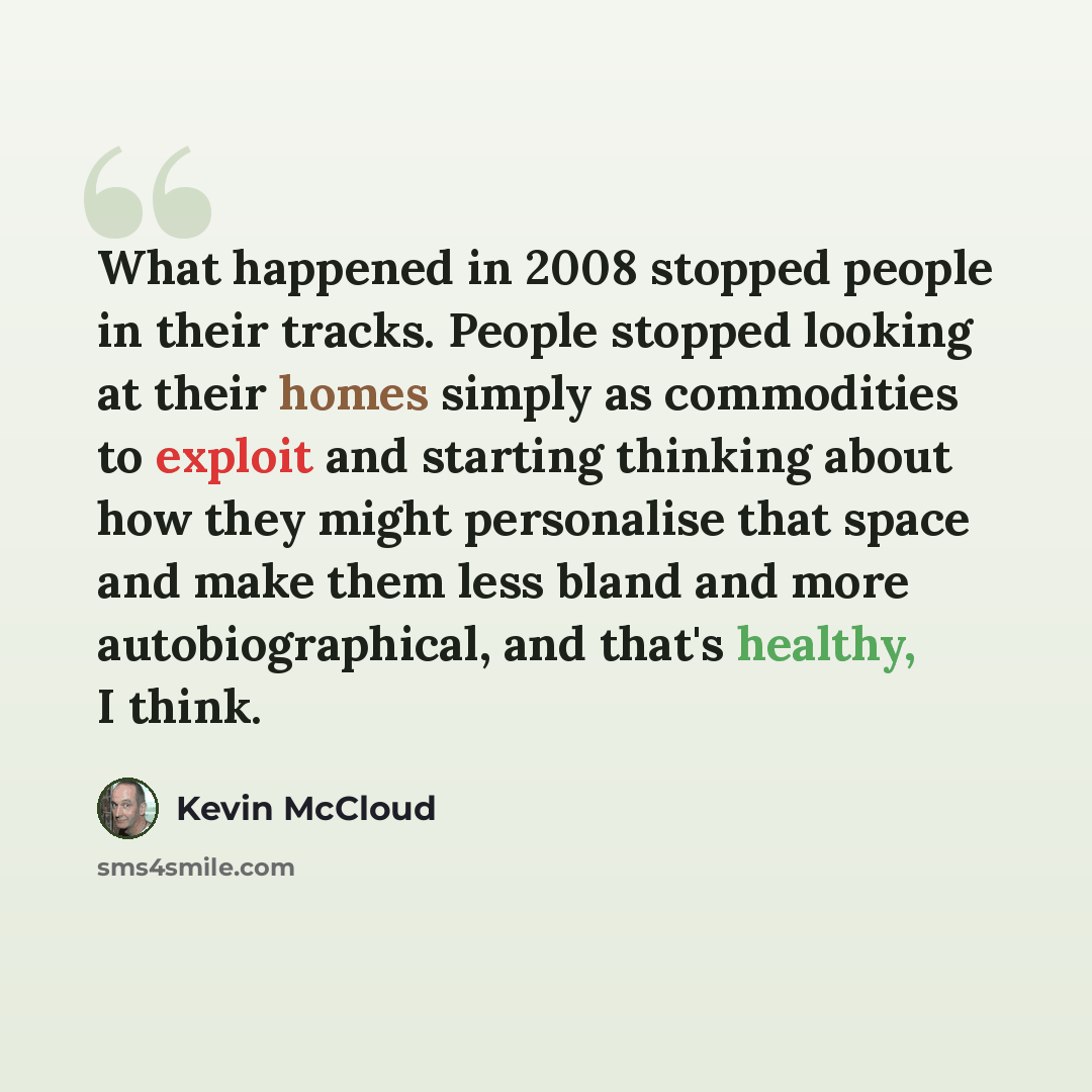 “What happened in 2008 stopped people in their tracks. People stopped looking at their homes simply as commodities to exploit and starting thinking about how they might personalise that space and make them less bland and more autobiographical, and that's healthy, I think.” quote by Kevin McCloud