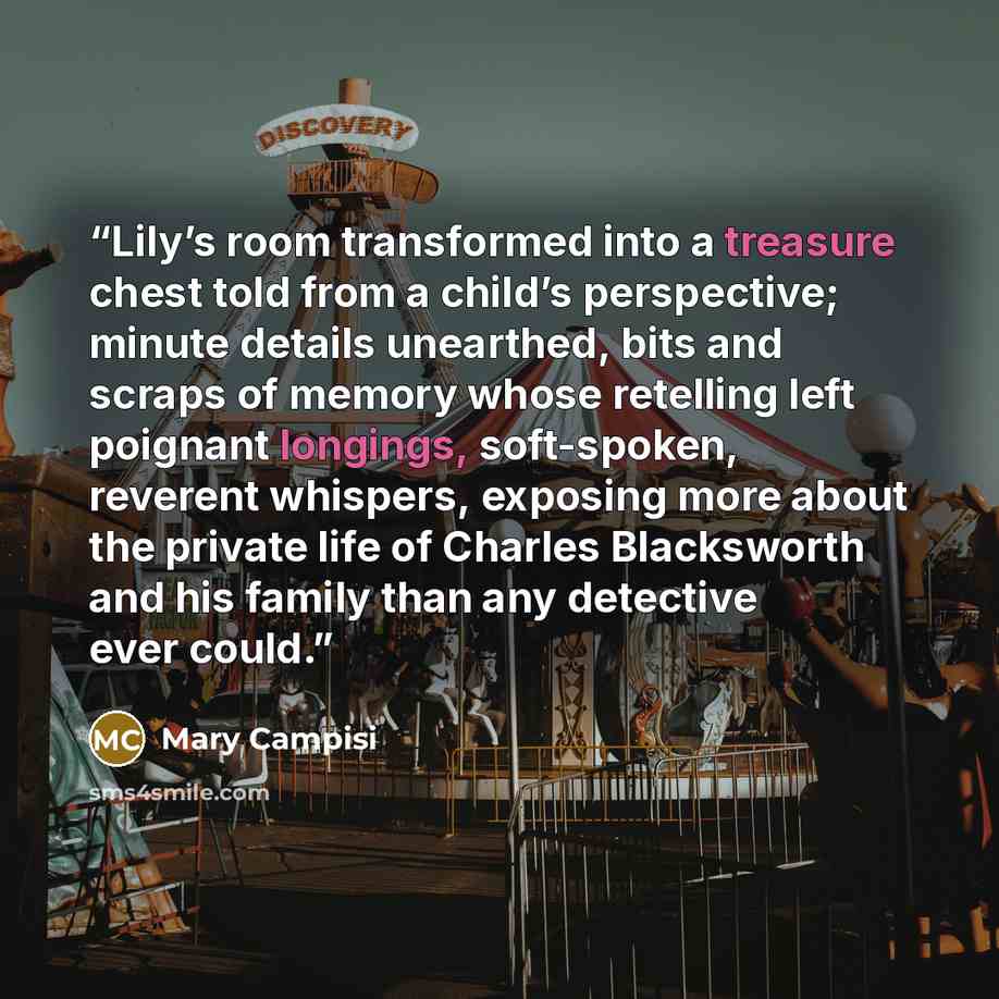 “Lily’s room transformed into a treasure chest told from a child’s perspective; minute details unearthed, bits and scraps of memory whose retelling left poignant longings, soft-spoken, reverent whispers, exposing more about the private life of Charles Blacksworth and his family than any detective…” quote by Mary Campisi