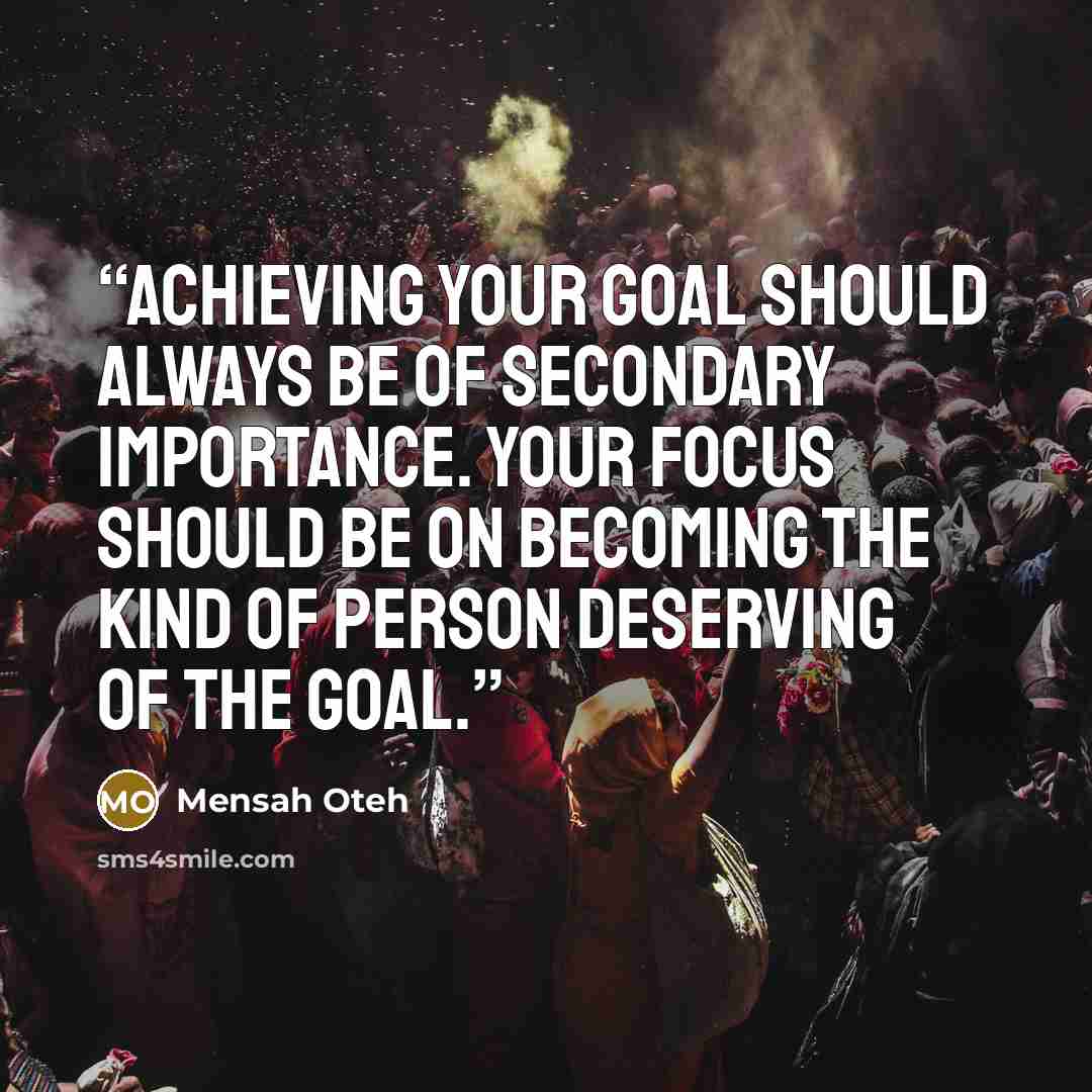 “Achieving your goal should always be of secondary importance. Your focus should be on becoming the kind of person deserving of the goal.” quote by Mensah Oteh