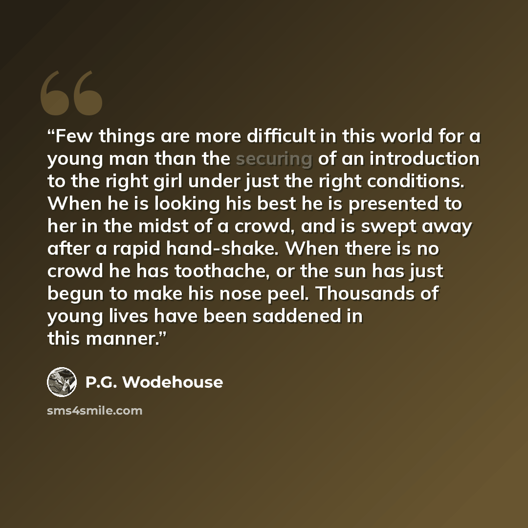 “Few things are more difficult in this world for a young man than the securing of an introduction to the right girl under just the right conditions. When he is looking his best he is presented to her in the midst of a crowd, and is swept away after a rapid hand-shake. When there is no crowd he has…” quote by P.G. Wodehouse