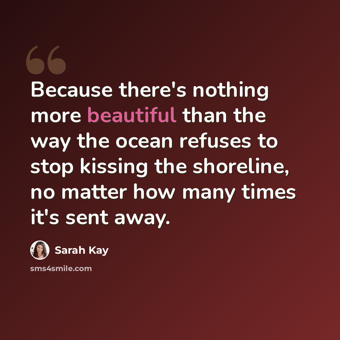 “Because there's nothing more beautiful than the way the ocean refuses to stop kissing the shoreline, no matter how many times it's sent away.” quote by Sarah Kay
