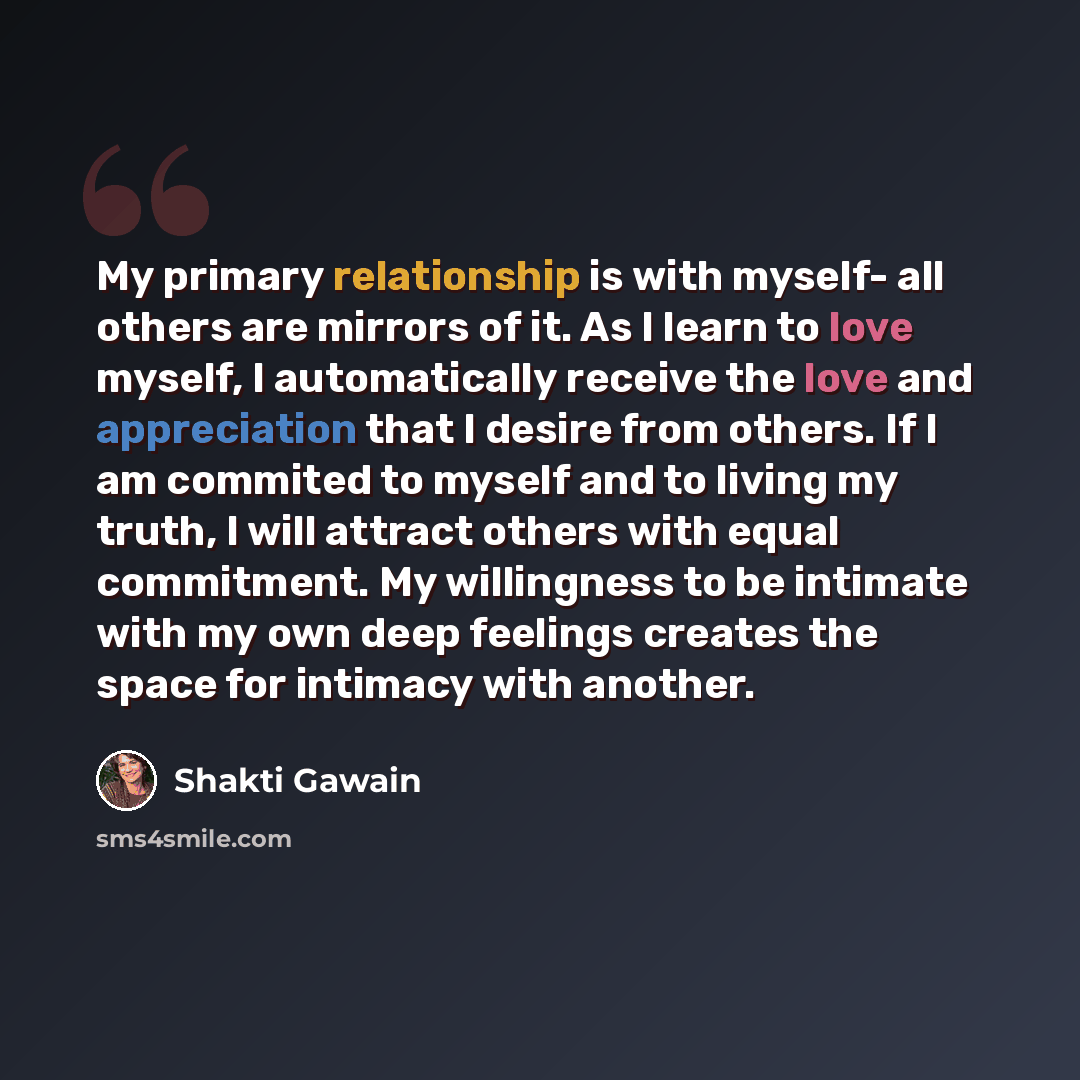 “My primary relationship is with myself- all others are mirrors of it. As I learn to love myself, I automatically receive the love and appreciation that I desire from others. If I am commited to myself and to living my truth, I will attract others with equal commitment. My willingness to be…” quote by Shakti Gawain
