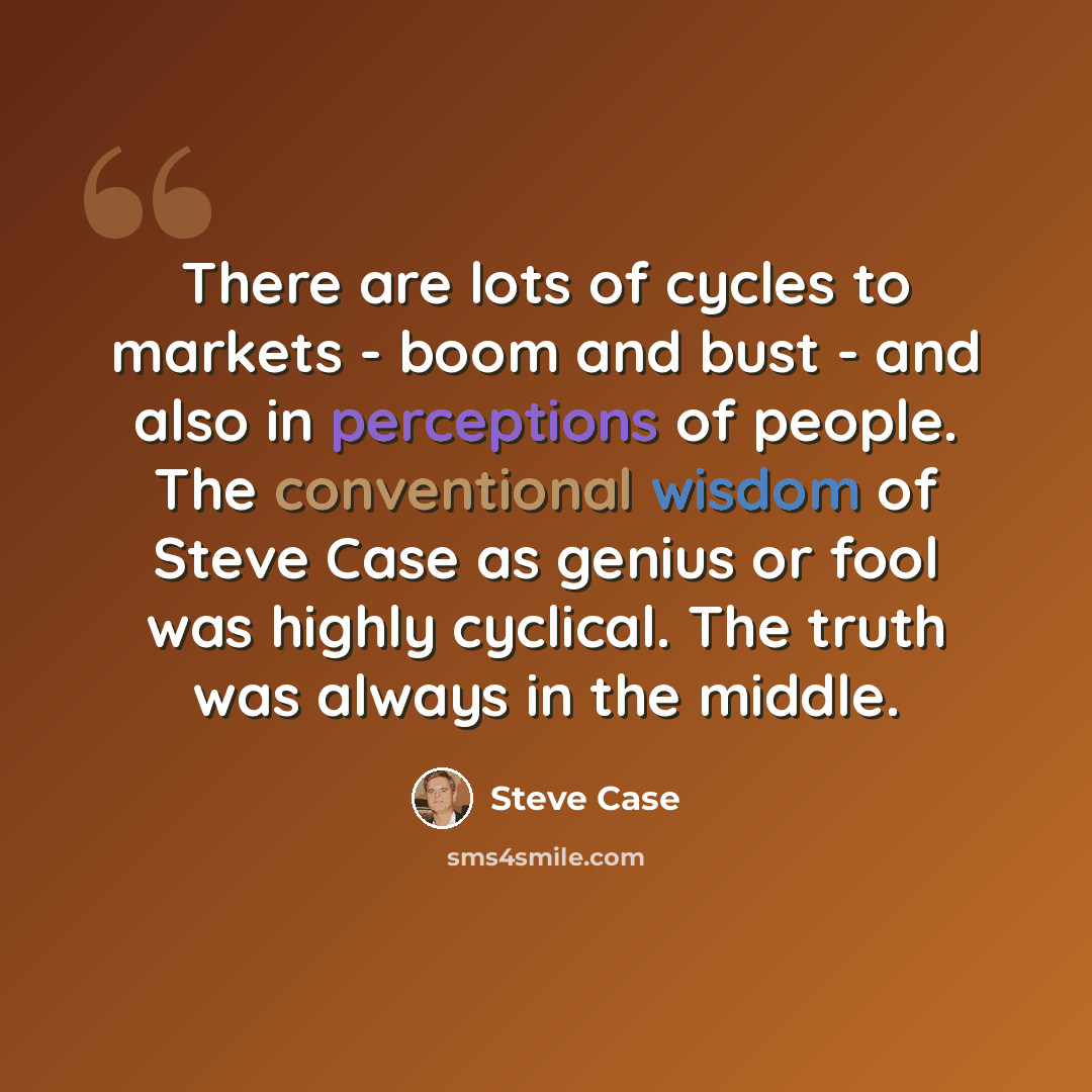 “There are lots of cycles to markets - boom and bust - and also in perceptions of people. The conventional wisdom of Steve Case as genius or fool was highly cyclical. The truth was always in the middle.” quote by Steve Case