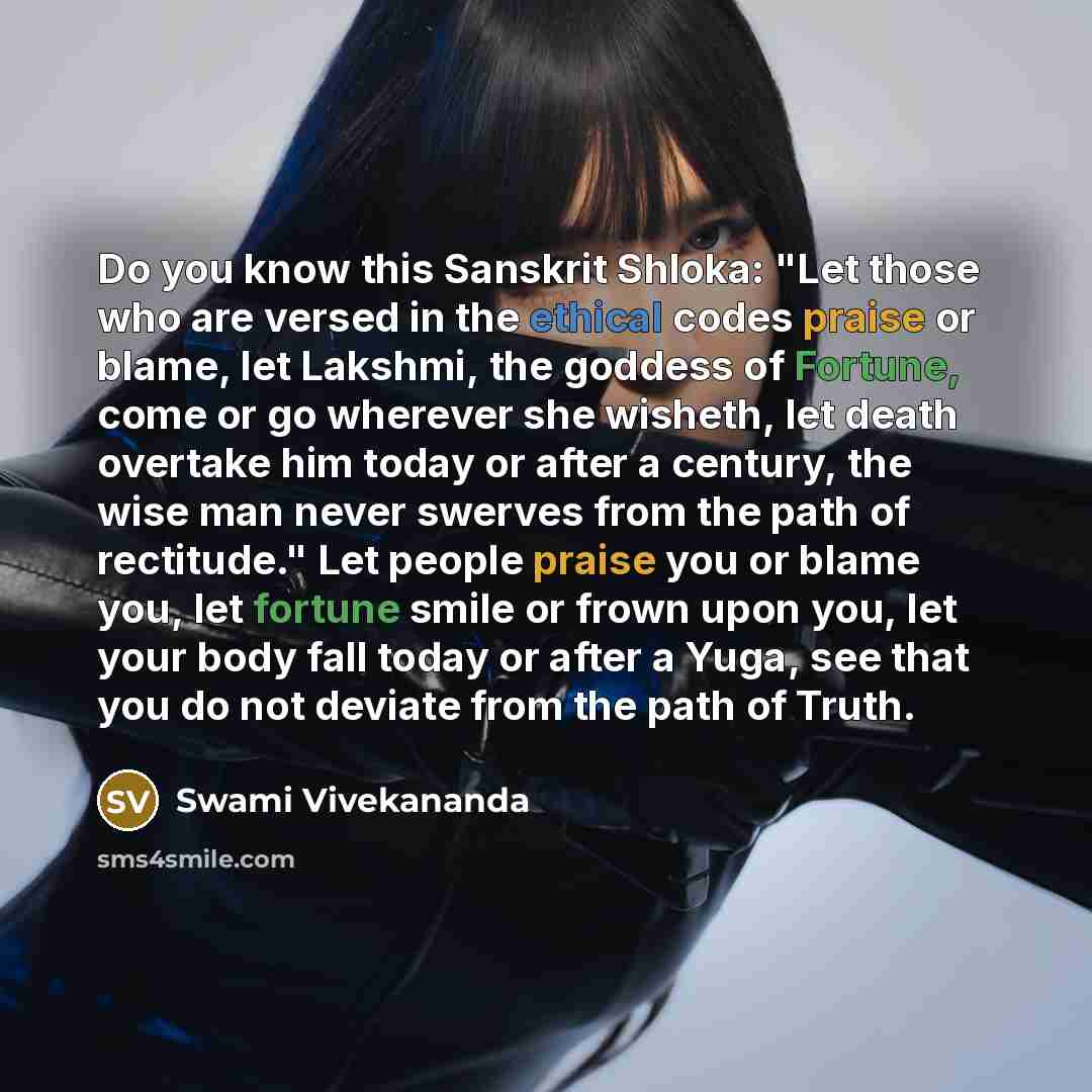 “Do you know this Sanskrit Shloka: "Let those who are versed in the ethical codes praise or blame, let Lakshmi, the goddess of Fortune, come or go wherever she wisheth, let death overtake him today or after a century, the wise man never swerves from the path of rectitude." Let people praise you or…” quote by Swami Vivekananda