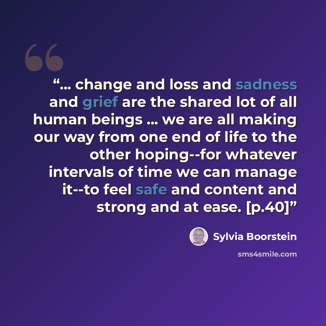 “... change and loss and sadness and grief are the shared lot of all human beings ... we are all making our way from one end of life to the other hoping--for whatever intervals of time we can manage it--to feel safe and content and strong and at ease. [p.40]” quote by Sylvia Boorstein