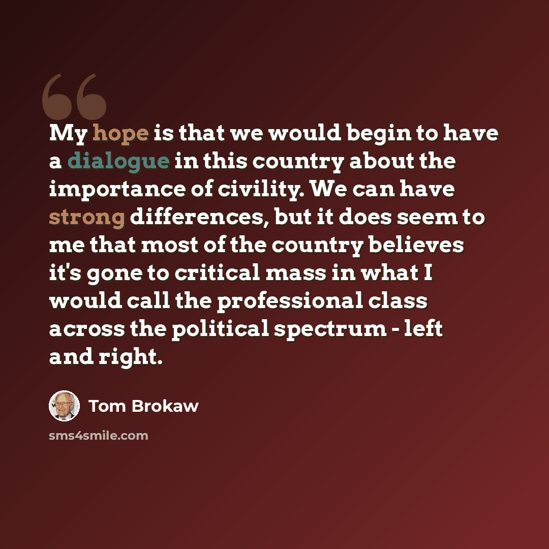 “My hope is that we would begin to have a dialogue in this country about the importance of civility. We can have strong differences, but it does seem to me that most of the country believes it's gone to critical mass in what I would call the professional class across the political spectrum - left…” quote by Tom Brokaw