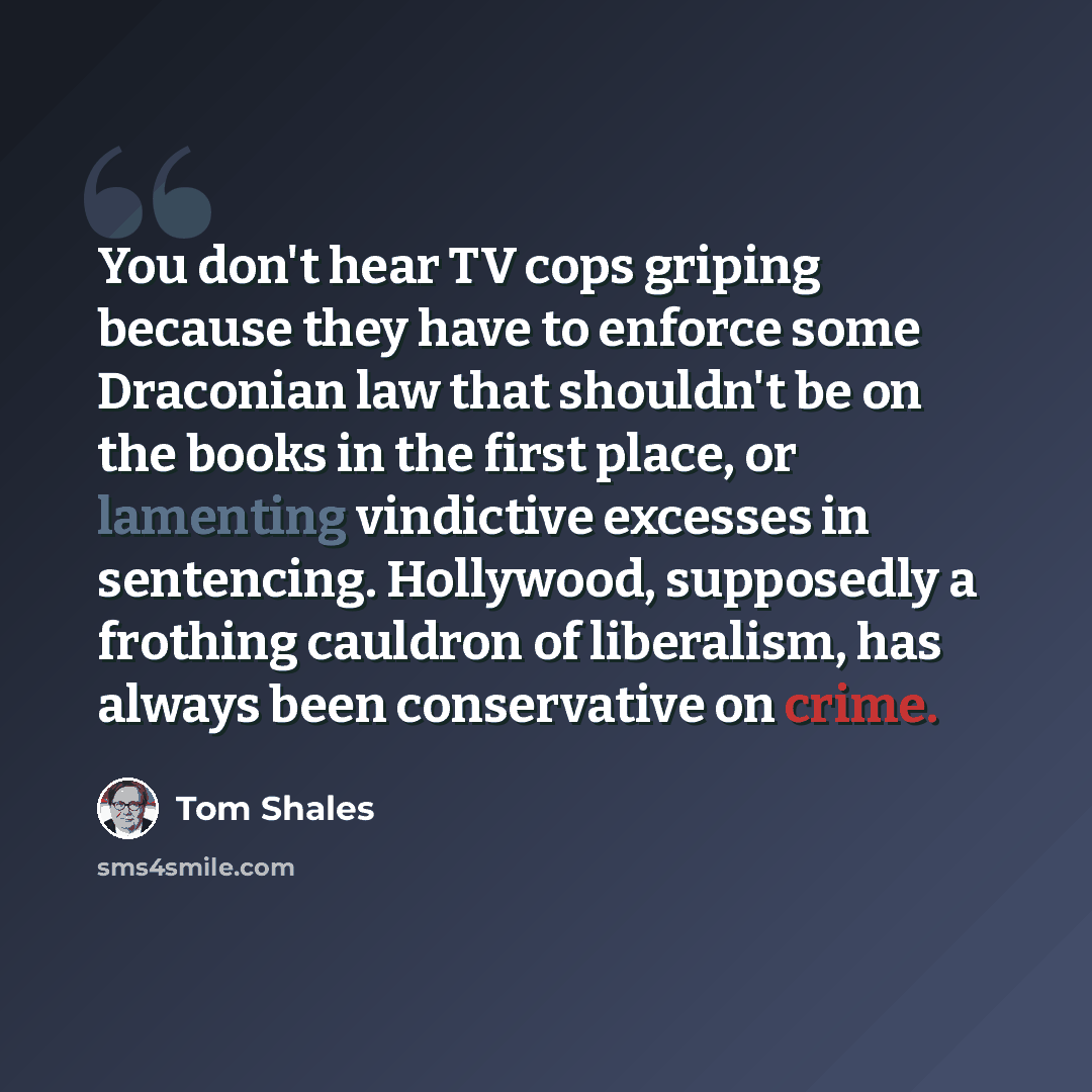 “You don't hear TV cops griping because they have to enforce some Draconian law that shouldn't be on the books in the first place, or lamenting vindictive excesses in sentencing. Hollywood, supposedly a frothing cauldron of liberalism, has always been conservative on crime.” quote by Tom Shales
