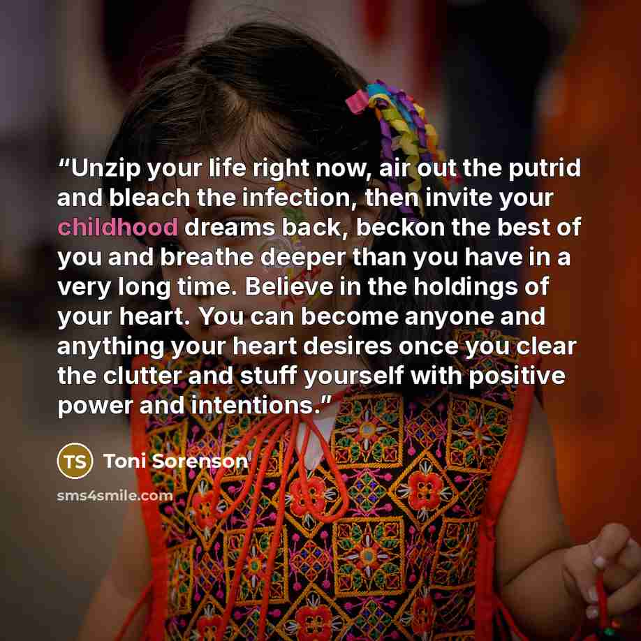 “Unzip your life right now, air out the putrid and bleach the infection, then invite your childhood dreams back, beckon the best of you and breathe deeper than you have in a very long time. Believe in the holdings of your heart. You can become anyone and anything your heart desires once you clear…” quote by Toni Sorenson