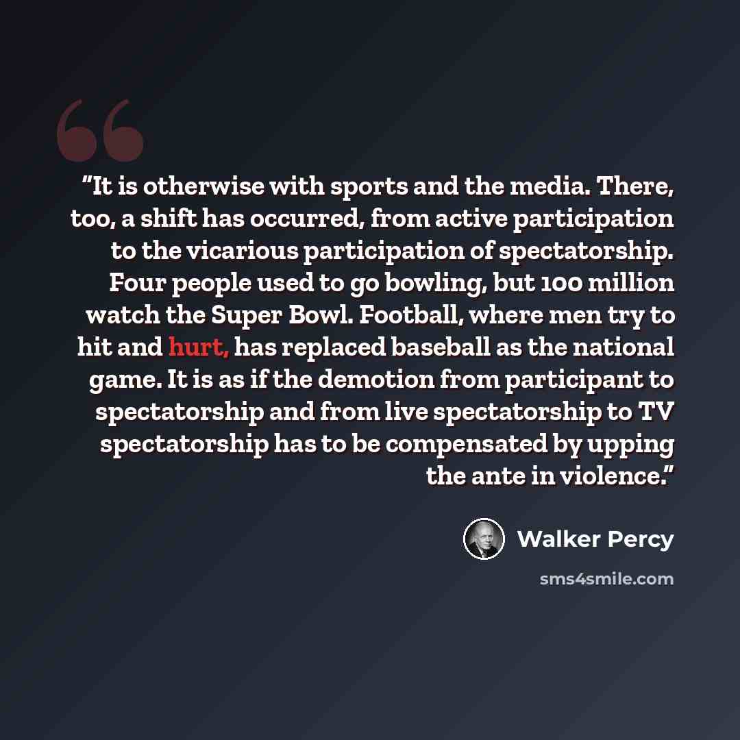 “It is otherwise with sports and the media. There, too, a shift has occurred, from active participation to the vicarious participation of spectatorship. Four people used to go bowling, but 100 million watch the Super Bowl. Football, where men try to hit and hurt, has replaced baseball as the…” quote by Walker Percy