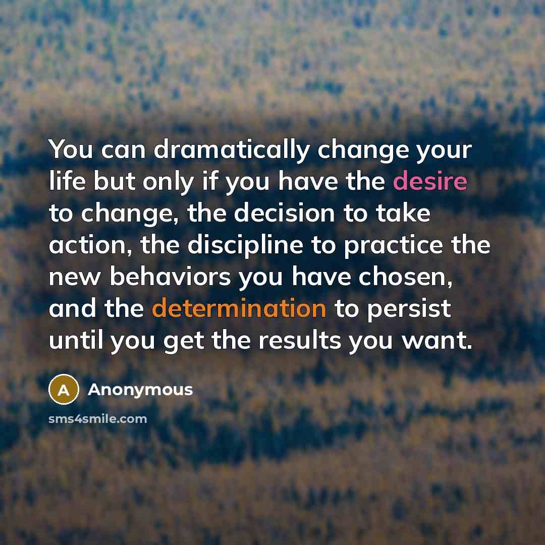 “You can dramatically change your life but only if you have the desire to change, the decision to take action, the discipline to practice the new behaviors you have chosen, and the determination to persist until you get the results you want.” quote by Anonymous