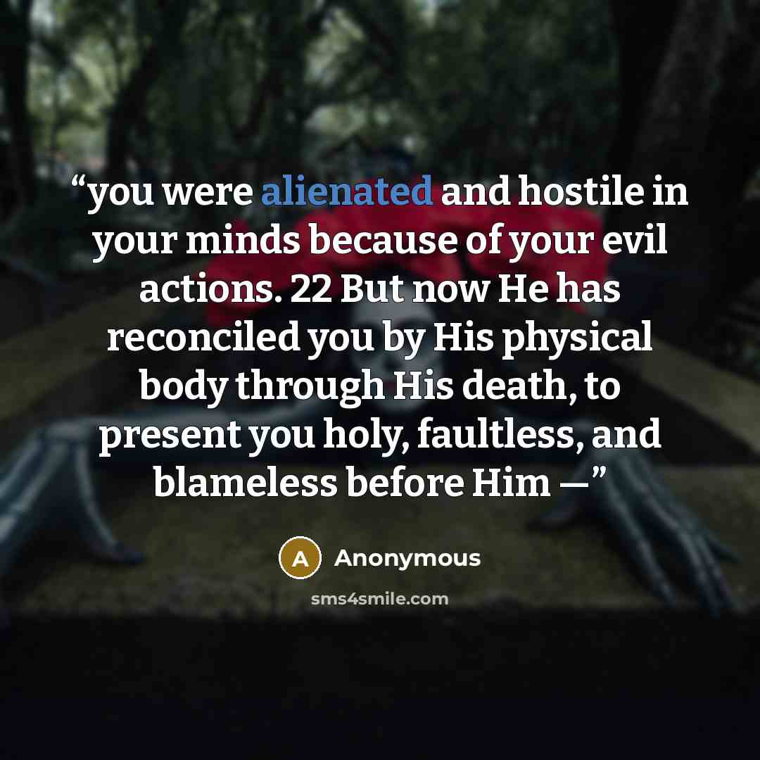 “you were alienated and hostile in your minds because of your evil actions. 22 But now He has reconciled you by His physical body through His death, to present you holy, faultless, and blameless before Him —” quote by Anonymous