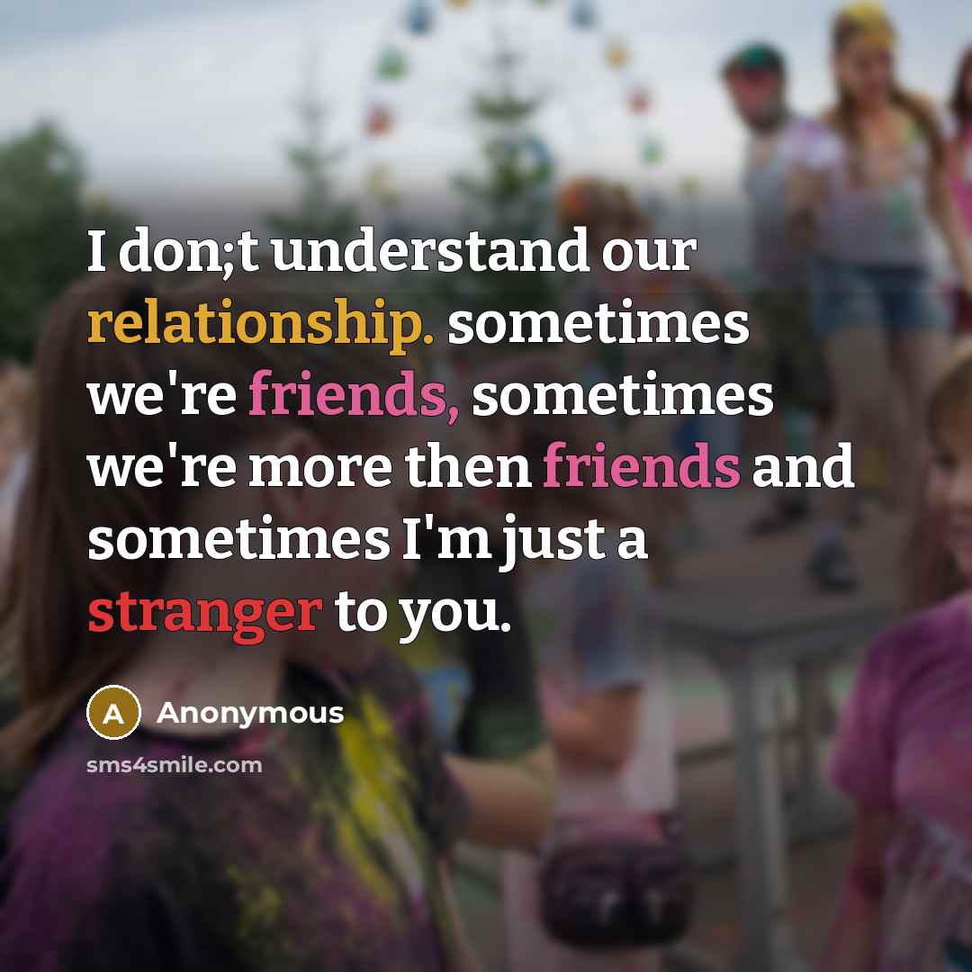 “I don;t understand our relationship. sometimes we're friends, sometimes we're more then friends and sometimes I'm just a stranger to you.” quote by Anonymous