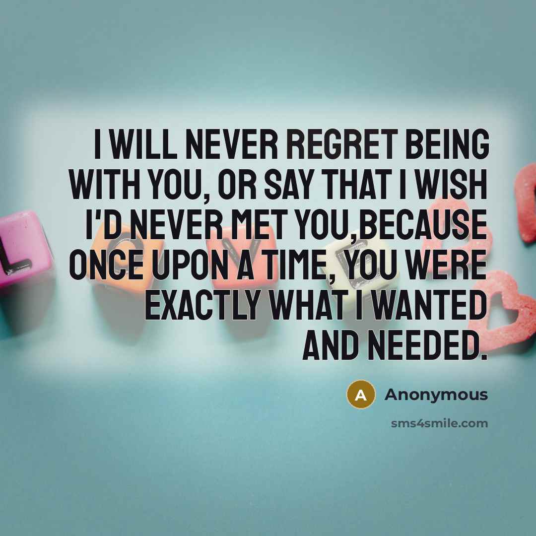 “I will never regret being with you, or say that I wish I'd never met you,because once upon a time, you were exactly what I wanted and needed.” quote by Anonymous