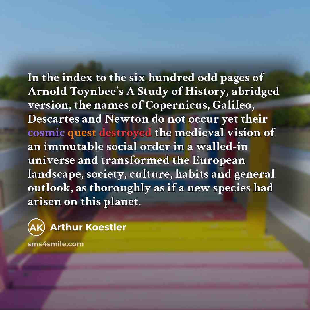 “In the index to the six hundred odd pages of Arnold Toynbee's A Study of History, abridged version, the names of Copernicus, Galileo, Descartes and Newton do not occur yet their cosmic quest destroyed the medieval vision of an immutable social order in a walled-in universe and transformed the…” quote by Arthur Koestler