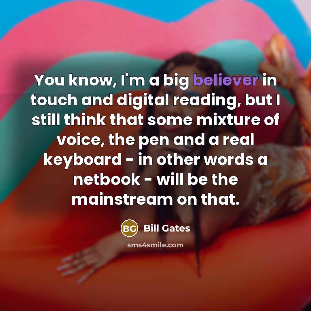 “You know, I'm a big believer in touch and digital reading, but I still think that some mixture of voice, the pen and a real keyboard - in other words a netbook - will be the mainstream on that.” quote by Bill Gates