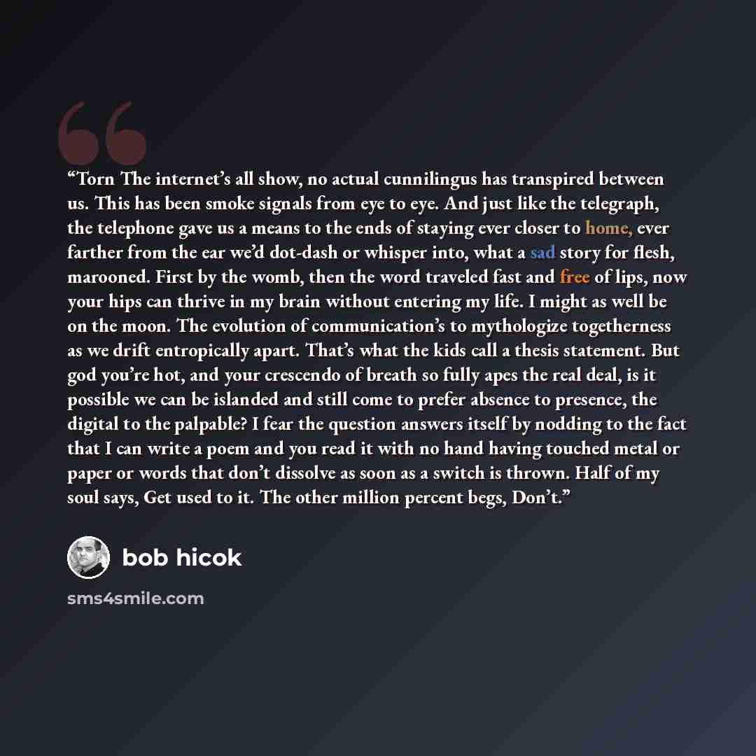 “Torn The internet’s all show, no actual cunnilingus has transpired between us. This has been smoke signals from eye to eye. And just like the telegraph, the telephone gave us a means to the ends of staying ever closer to home, ever farther from the ear we’d dot-dash or whisper into, what a sad…” quote by Bob Hicok