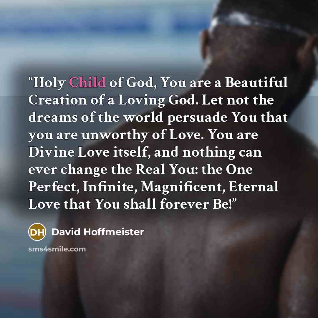 “Holy Child of God, You are a Beautiful Creation of a Loving God. Let not the dreams of the world persuade You that you are unworthy of Love. You are Divine Love itself, and nothing can ever change the Real You: the One Perfect, Infinite, Magnificent, Eternal Love that You shall forever Be!” quote by David Hoffmeister