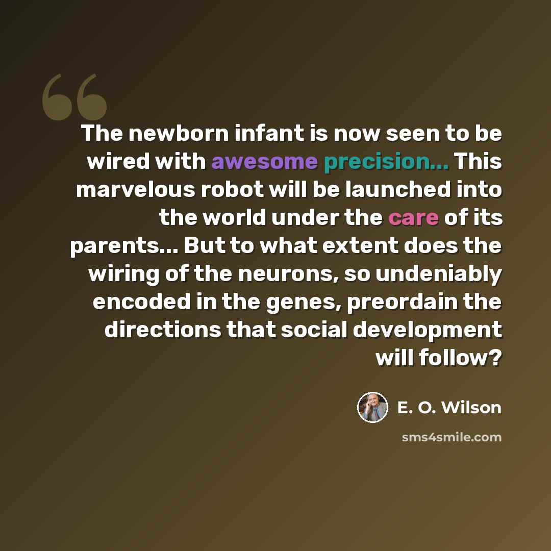 “The newborn infant is now seen to be wired with awesome precision... This marvelous robot will be launched into the world under the care of its parents... But to what extent does the wiring of the neurons, so undeniably encoded in the genes, preordain the directions that social development will…” quote by E. O. Wilson
