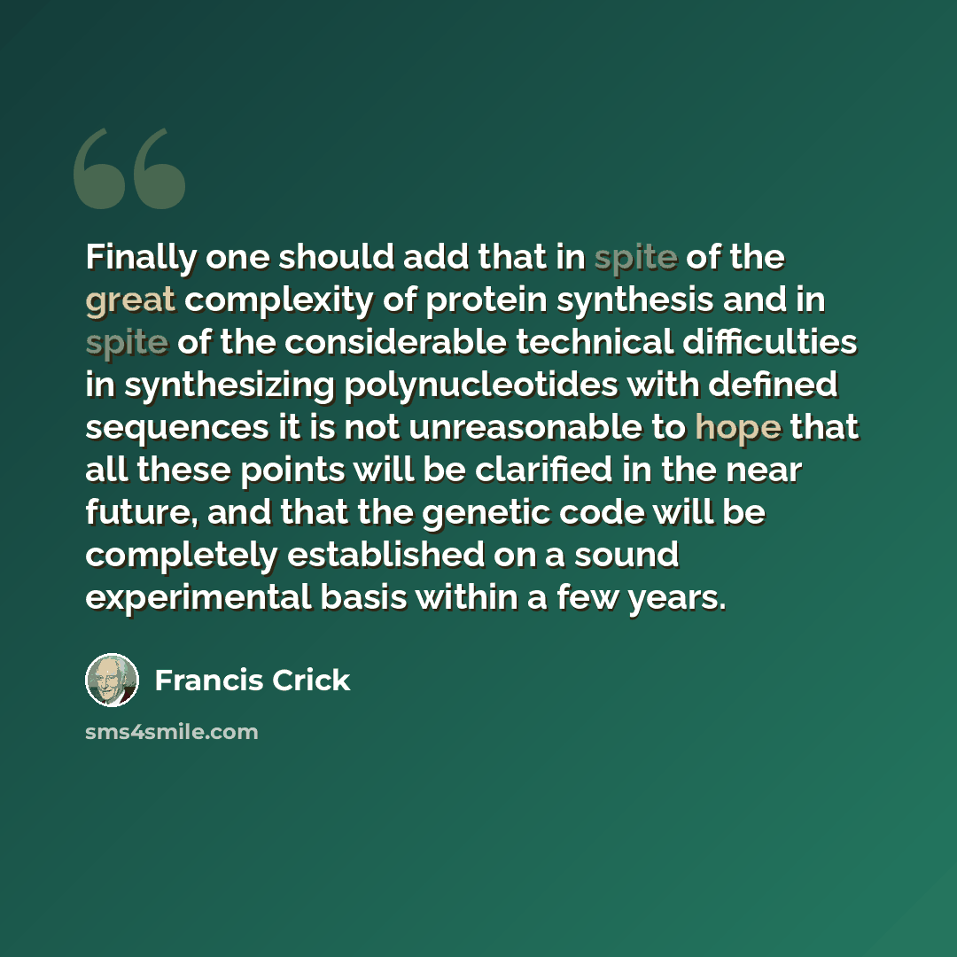 “Finally one should add that in spite of the great complexity of protein synthesis and in spite of the considerable technical difficulties in synthesizing polynucleotides with defined sequences it is not unreasonable to hope that all these points will be clarified in the near future, and that the…” quote by Francis Crick