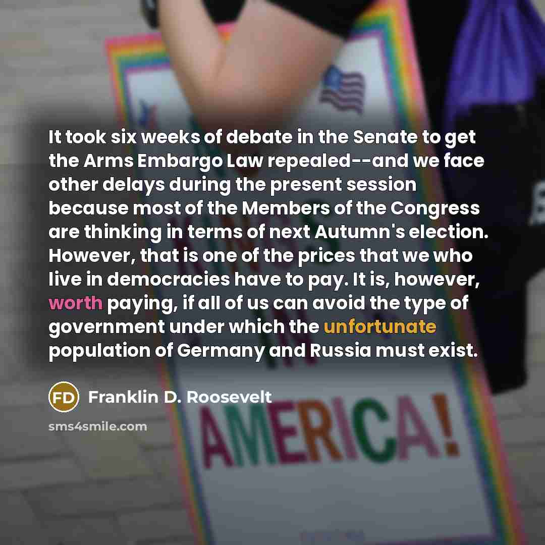 “It took six weeks of debate in the Senate to get the Arms Embargo Law repealed--and we face other delays during the present session because most of the Members of the Congress are thinking in terms of next Autumn's election. However, that is one of the prices that we who live in democracies have…” quote by Franklin D. Roosevelt
