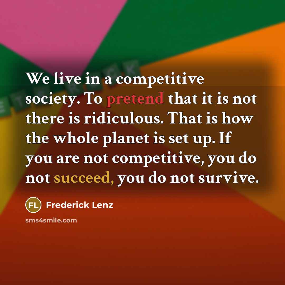 “We live in a competitive society. To pretend that it is not there is ridiculous. That is how the whole planet is set up. If you are not competitive, you do not succeed, you do not survive.” quote by Frederick Lenz