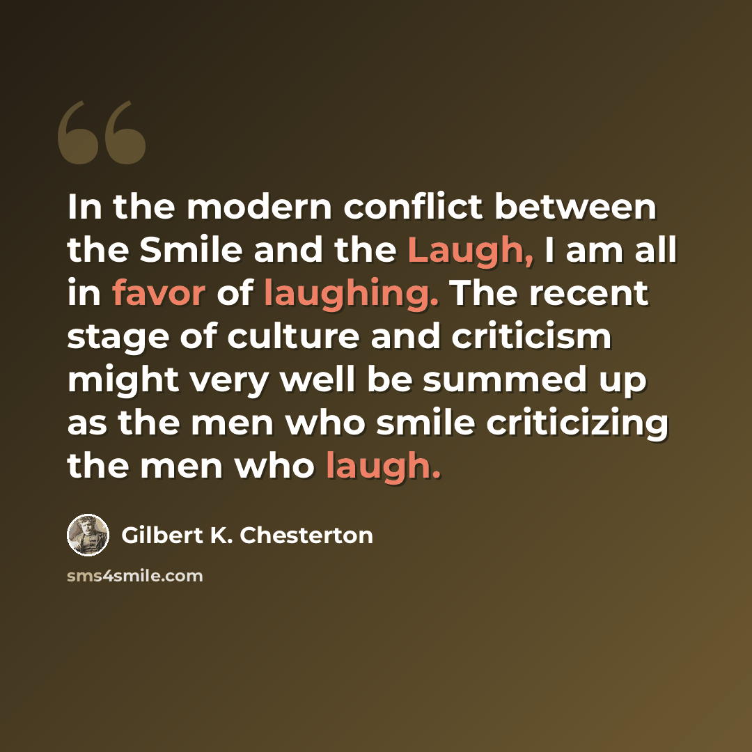 “In the modern conflict between the Smile and the Laugh, I am all in favor of laughing. The recent stage of culture and criticism might very well be summed up as the men who smile criticizing the men who laugh.” quote by Gilbert K. Chesterton