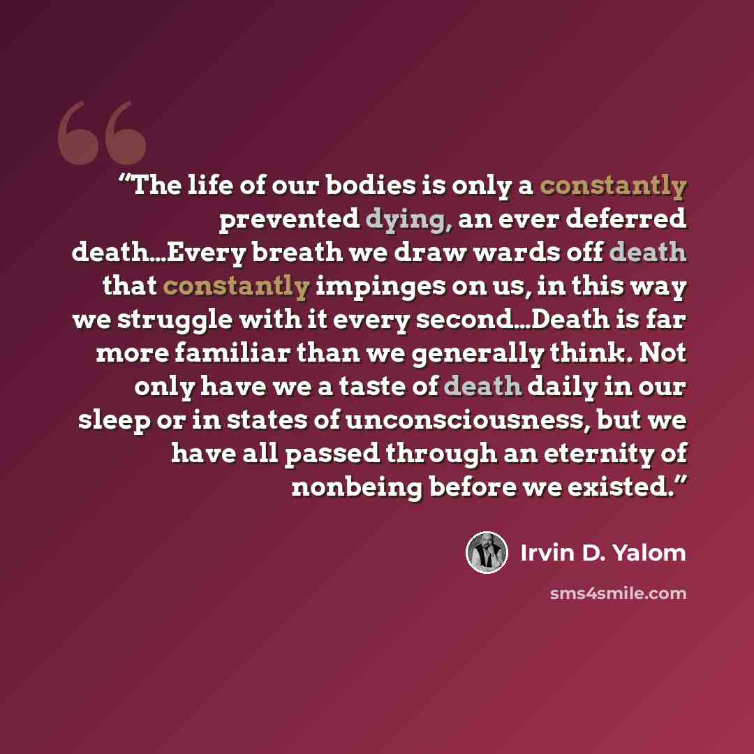 “The life of our bodies is only a constantly prevented dying, an ever deferred death…Every breath we draw wards off death that constantly impinges on us, in this way we struggle with it every second…Death is far more familiar than we generally think. Not only have we a taste of death daily in our…” quote by Irvin D. Yalom