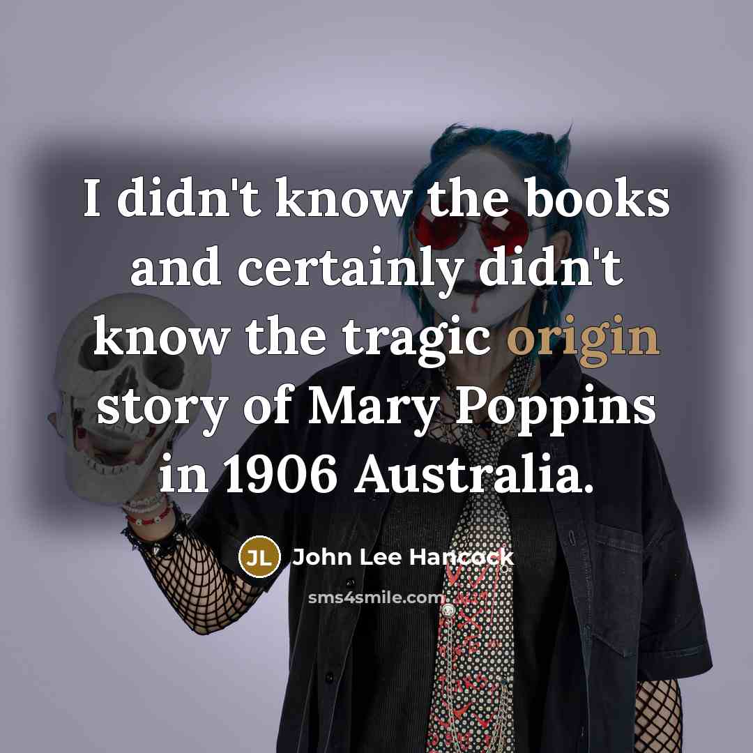 “I didn't know the books and certainly didn't know the tragic origin story of Mary Poppins in 1906 Australia.” quote by John Lee Hancock