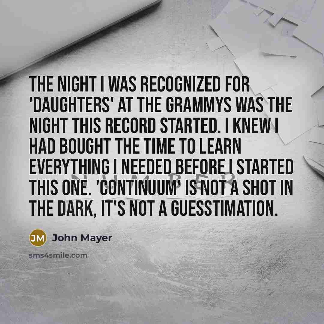 “The night I was recognized for 'Daughters' at the Grammys was the night this record started. I knew I had bought the time to learn everything I needed before I started this one. 'Continuum' is not a shot in the dark, it's not a guesstimation.” quote by John Mayer