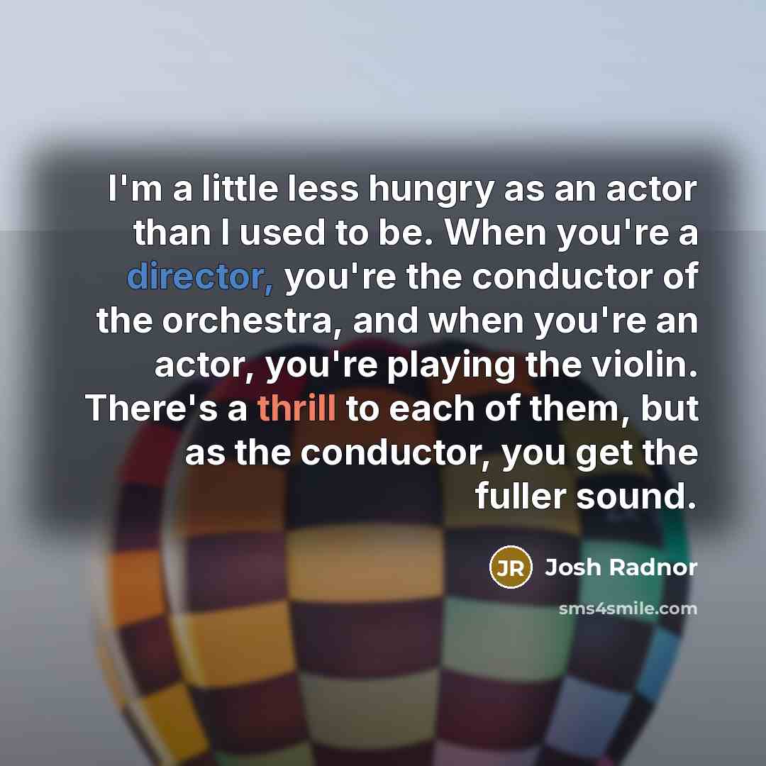 “I'm a little less hungry as an actor than I used to be. When you're a director, you're the conductor of the orchestra, and when you're an actor, you're playing the violin. There's a thrill to each of them, but as the conductor, you get the fuller sound.” quote by Josh Radnor