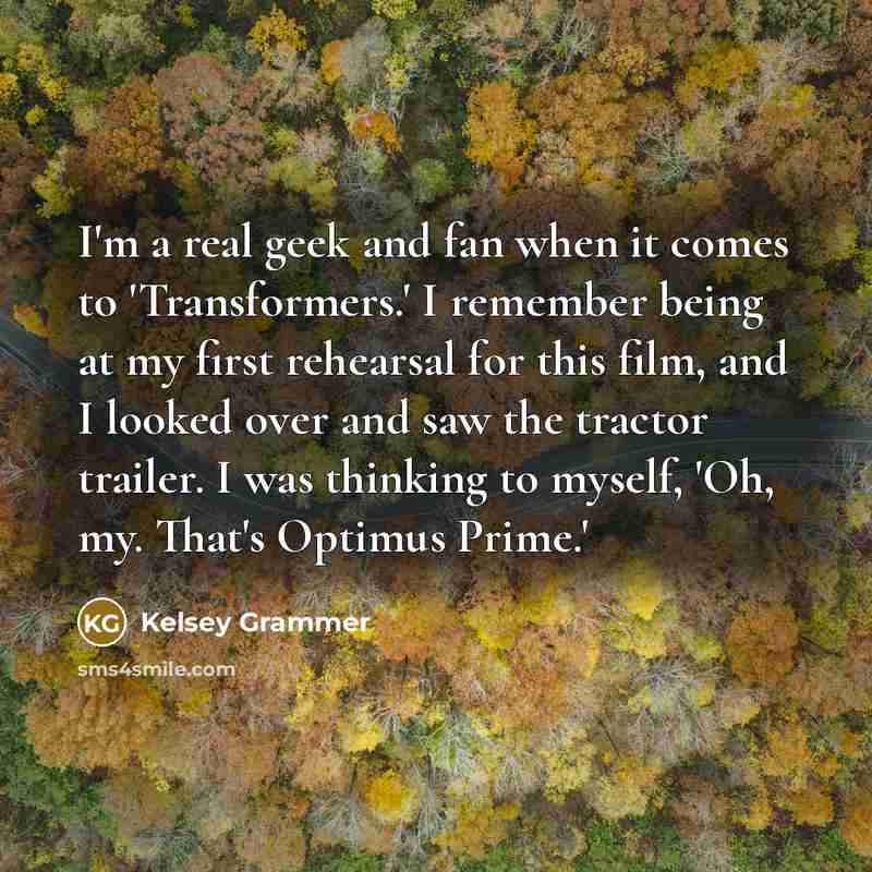 “I'm a real geek and fan when it comes to 'Transformers.' I remember being at my first rehearsal for this film, and I looked over and saw the tractor trailer. I was thinking to myself, 'Oh, my. That's Optimus Prime.'” quote by Kelsey Grammer