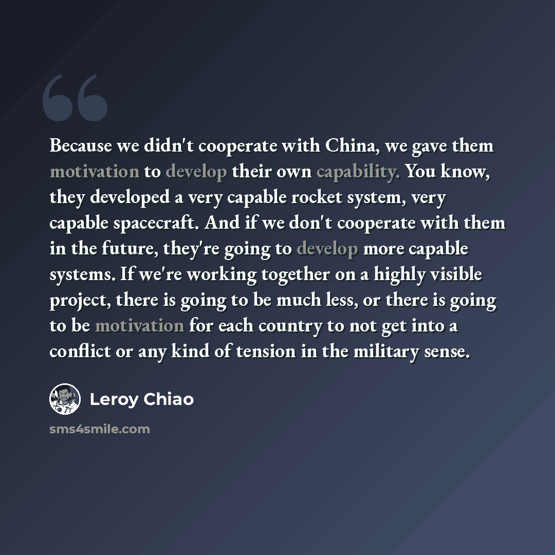 “Because we didn't cooperate with China, we gave them motivation to develop their own capability. You know, they developed a very capable rocket system, very capable spacecraft. And if we don't cooperate with them in the future, they're going to develop more capable systems. If we're working…” quote by Leroy Chiao