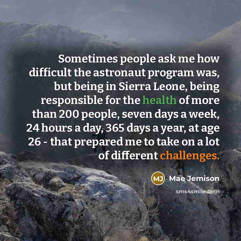 “Sometimes people ask me how difficult the astronaut program was, but being in Sierra Leone, being responsible for the health of more than 200 people, seven days a week, 24 hours a day, 365 days a year, at age 26 - that prepared me to take on a lot of different challenges.” quote by Mae Jemison