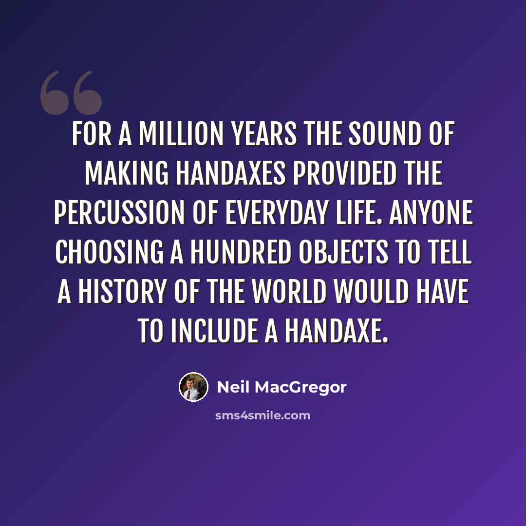“For a million years the sound of making handaxes provided the percussion of everyday life. Anyone choosing a hundred objects to tell a history of the world would have to include a handaxe.” quote by Neil MacGregor
